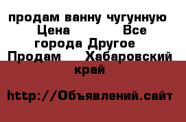  продам ванну чугунную › Цена ­ 7 000 - Все города Другое » Продам   . Хабаровский край